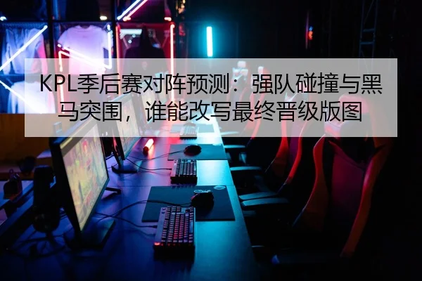 KPL季后赛对阵预测：强队碰撞与黑马突围，谁能改写最终晋级版图